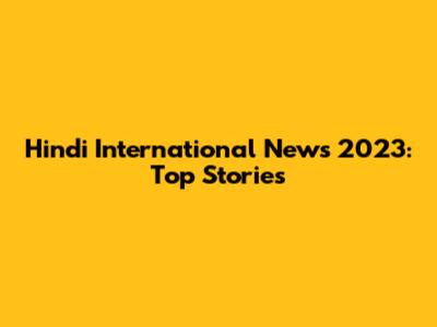 Hindi International News 2023: Top Stories