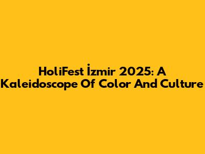 HoliFest İzmir 2025: A Kaleidoscope Of Color And Culture