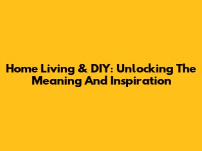 Home Living & DIY: Unlocking The Meaning And Inspiration