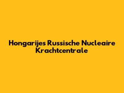 Hongarije's Russische Nucleaire Krachtcentrale