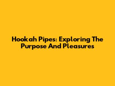 Hookah Pipes: Exploring The Purpose And Pleasures