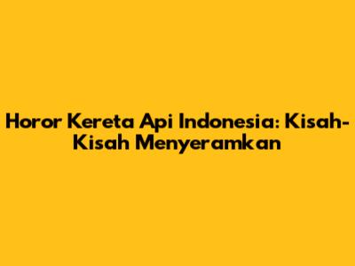 Horor Kereta Api Indonesia: Kisah-Kisah Menyeramkan