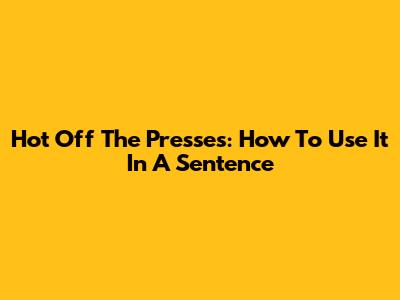 Hot Off The Presses: How To Use It In A Sentence