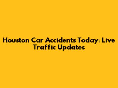 Houston Car Accidents Today: Live Traffic Updates