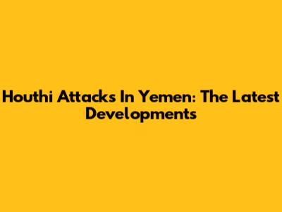 Houthi Attacks In Yemen: The Latest Developments
