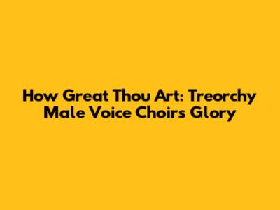 How Great Thou Art: Treorchy Male Voice Choir's Glory