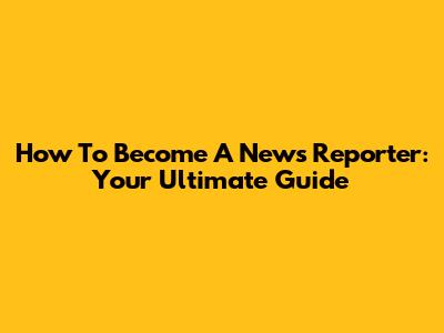 How To Become A News Reporter: Your Ultimate Guide