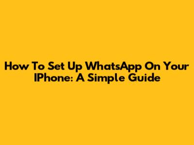 How To Set Up WhatsApp On Your IPhone: A Simple Guide