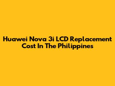 Huawei Nova 3i LCD Replacement Cost In The Philippines