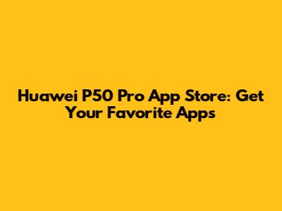 Huawei P50 Pro App Store: Get Your Favorite Apps