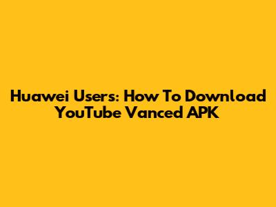 Huawei Users: How To Download YouTube Vanced APK