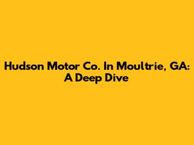Hudson Motor Co. In Moultrie, GA: A Deep Dive