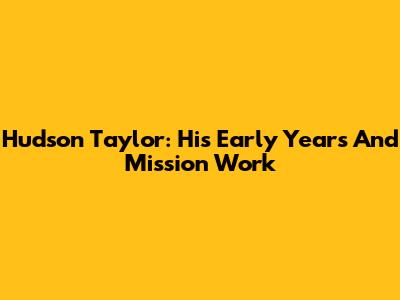 Hudson Taylor: His Early Years And Mission Work
