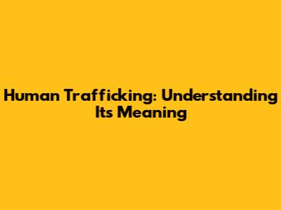 Human Trafficking: Understanding Its Meaning