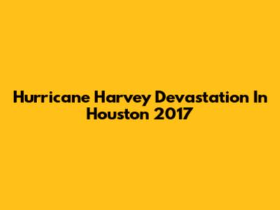 Hurricane Harvey Devastation In Houston 2017