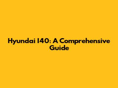 Hyundai I40: A Comprehensive Guide