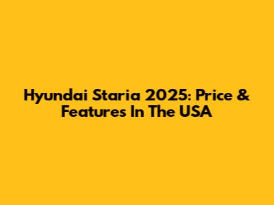Hyundai Staria 2025: Price & Features In The USA