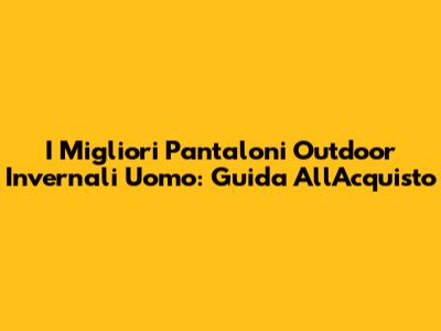I Migliori Pantaloni Outdoor Invernali Uomo: Guida All'Acquisto