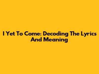 I Yet To Come: Decoding The Lyrics And Meaning