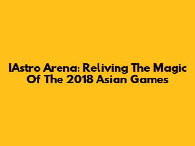IAstro Arena: Reliving The Magic Of The 2018 Asian Games