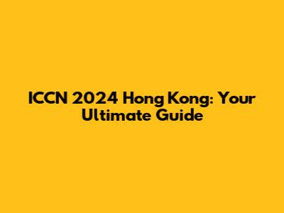 ICCN 2024 Hong Kong: Your Ultimate Guide