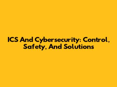 ICS And Cybersecurity: Control, Safety, And Solutions
