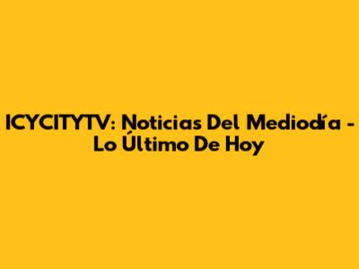 ICYCITYTV: Noticias Del Mediodía - Lo Último De Hoy