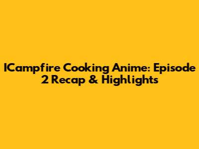 ICampfire Cooking Anime: Episode 2 Recap & Highlights