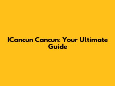 ICancun Cancun: Your Ultimate Guide
