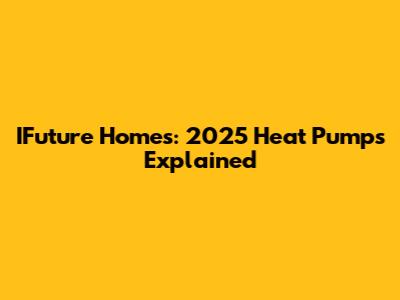 IFuture Homes: 2025 Heat Pumps Explained