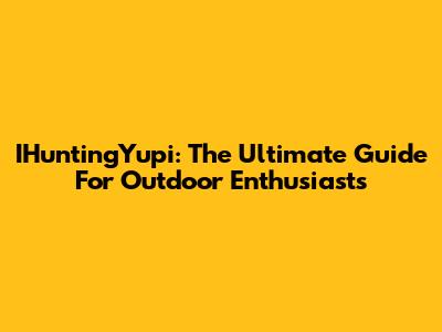 IHuntingYupi: The Ultimate Guide For Outdoor Enthusiasts