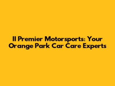 II Premier Motorsports: Your Orange Park Car Care Experts