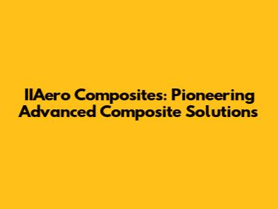 IIAero Composites: Pioneering Advanced Composite Solutions