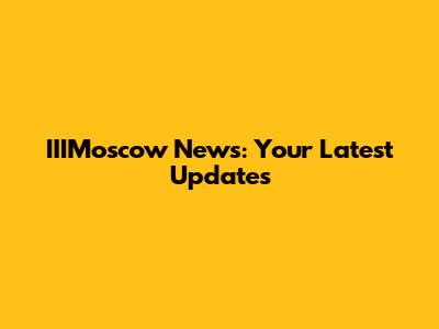 IIIMoscow News: Your Latest Updates