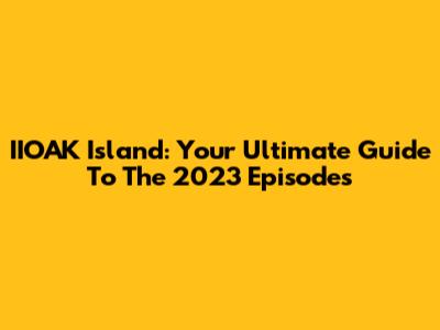 IIOAK Island: Your Ultimate Guide To The 2023 Episodes