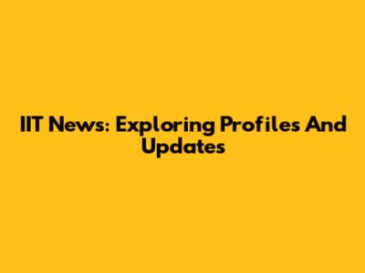 IIT News: Exploring Profiles And Updates