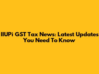 IIUPi GST Tax News: Latest Updates You Need To Know
