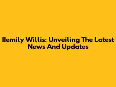 IIemily Willis: Unveiling The Latest News And Updates