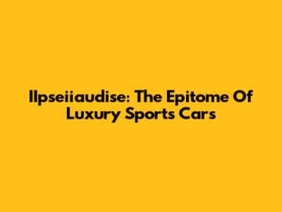 IIpseiiaudise: The Epitome Of Luxury Sports Cars