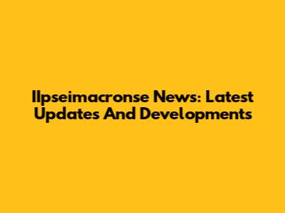 IIpseimacronse News: Latest Updates And Developments