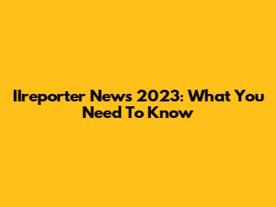 IIreporter News 2023: What You Need To Know