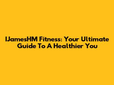 IJamesHM Fitness: Your Ultimate Guide To A Healthier You