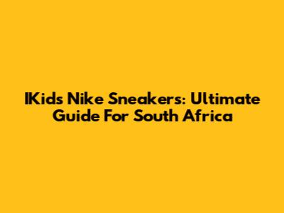 IKids Nike Sneakers: Ultimate Guide For South Africa