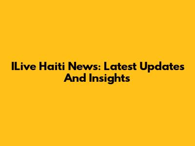 ILive Haiti News: Latest Updates And Insights