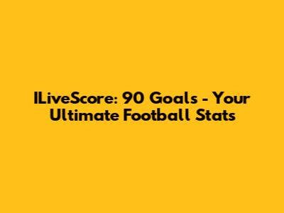 ILiveScore: 90 Goals - Your Ultimate Football Stats
