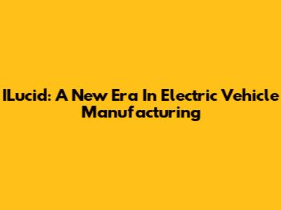 ILucid: A New Era In Electric Vehicle Manufacturing