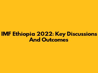 IMF Ethiopia 2022: Key Discussions And Outcomes