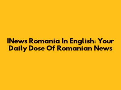 INews Romania In English: Your Daily Dose Of Romanian News