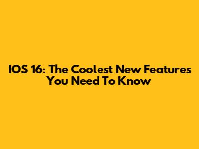 IOS 16: The Coolest New Features You Need To Know