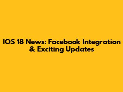 IOS 18 News: Facebook Integration & Exciting Updates